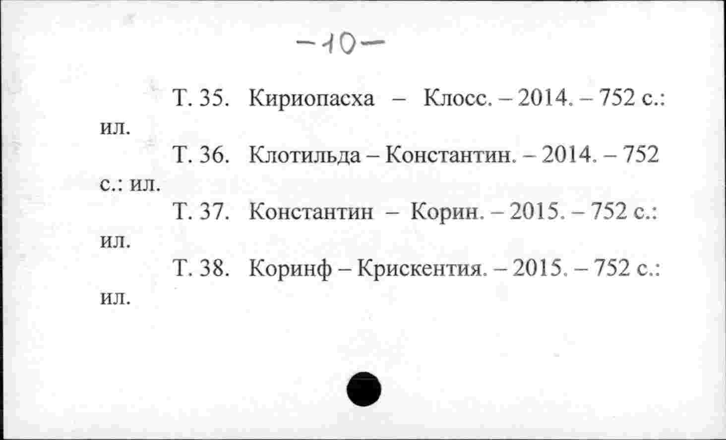 ﻿-40-
Т. 35. Кириопасха - Клосс. - 2014. - 752 с.: ил.
Т. 36. Клотильда - Константин. - 2014. - 752 с.: ил.
Т. 37. Константин - Корин. - 2015. - 752 с.: ил.
Т. 38. Коринф - Крискентия. - 2015. - 752 с.: ил.